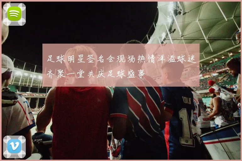 足球明星签名会现场热情洋溢球迷齐聚一堂共庆足球盛事