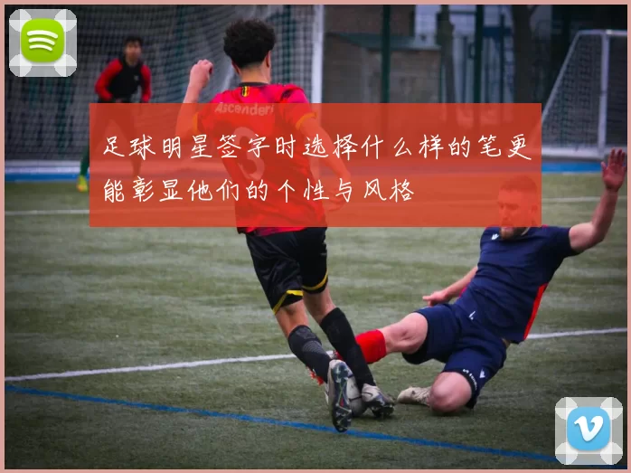 足球明星签字时选择什么样的笔更能彰显他们的个性与风格