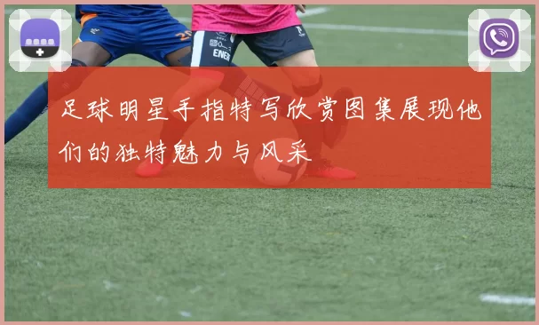足球明星手指特写欣赏图集展现他们的独特魅力与风采