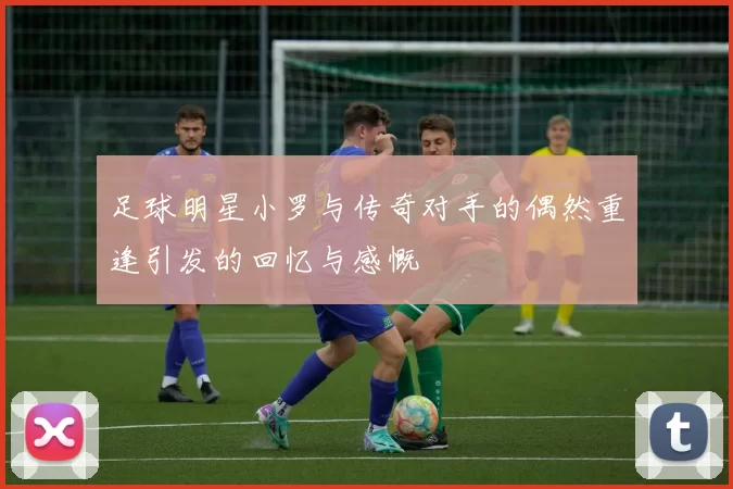 足球明星小罗与传奇对手的偶然重逢引发的回忆与感慨