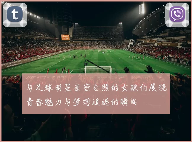 与足球明星亲密合照的女孩们展现青春魅力与梦想追逐的瞬间