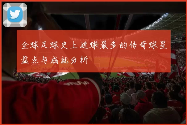 全球足球史上进球最多的传奇球星盘点与成就分析