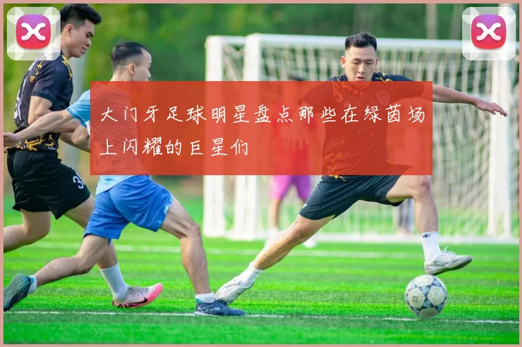 大门牙足球明星盘点那些在绿茵场上闪耀的巨星们