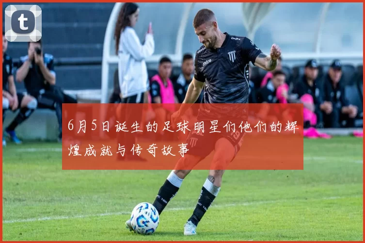 6月5日诞生的足球明星们他们的辉煌成就与传奇故事