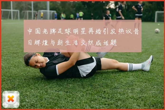 中国老牌足球明星再婚引发热议昔日辉煌与新生活交织成话题