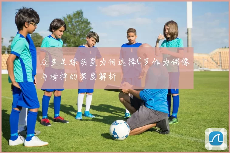 众多足球明星为何选择C罗作为偶像与榜样的深度解析
