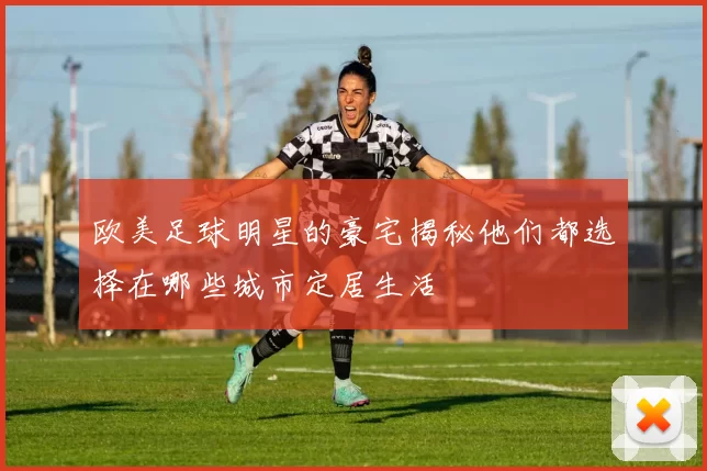 欧美足球明星的豪宅揭秘他们都选择在哪些城市定居生活