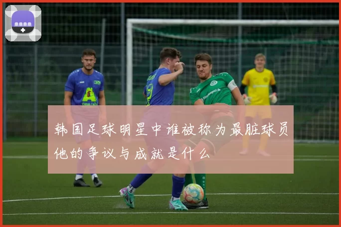韩国足球明星中谁被称为最脏球员他的争议与成就是什么