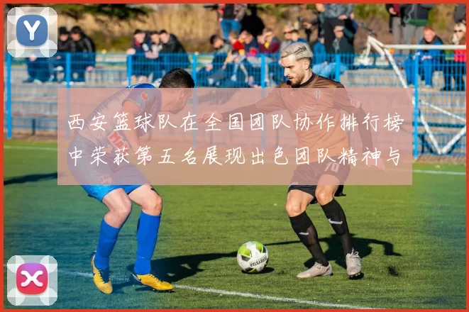 西安篮球队在全国团队协作排行榜中荣获第五名展现出色团队精神与实力