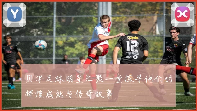 贝字足球明星汇聚一堂探寻他们的辉煌成就与传奇故事