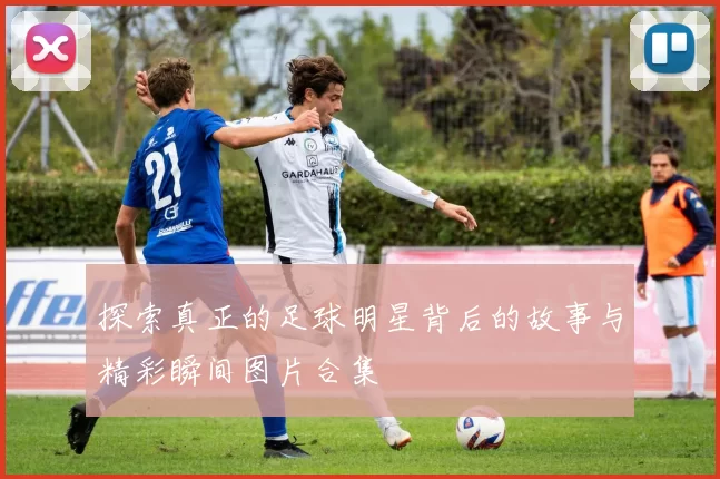 探索真正的足球明星背后的故事与精彩瞬间图片合集
