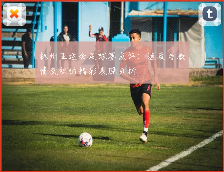 杭州亚运会足球赛点评：速度与激情交织的精彩表现分析