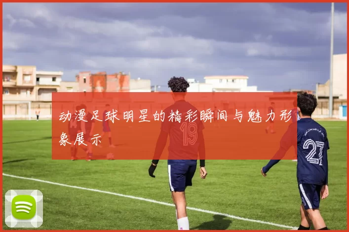 动漫足球明星的精彩瞬间与魅力形象展示