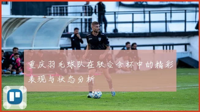 重庆羽毛球队在联合会杯中的精彩表现与状态分析