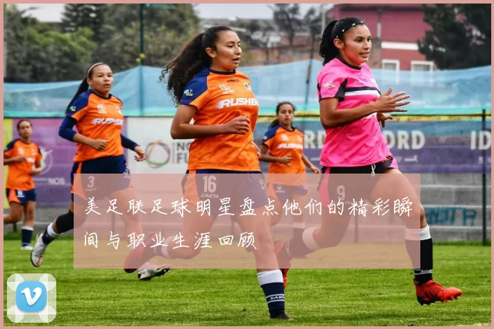 美足联足球明星盘点他们的精彩瞬间与职业生涯回顾