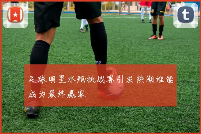 足球明星水瓶挑战赛引发热潮谁能成为最终赢家