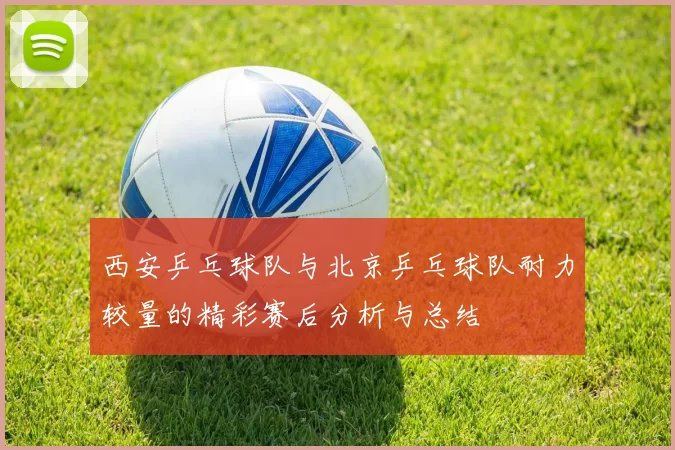 西安乒乓球队与北京乒乓球队耐力较量的精彩赛后分析与总结