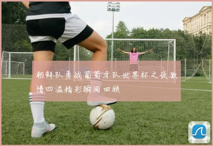 朝鲜队勇战葡萄牙队世界杯之夜激情四溢精彩瞬间回顾