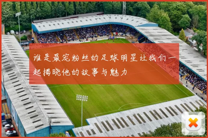 谁是最宠粉丝的足球明星让我们一起揭晓他的故事与魅力