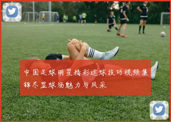 中国足球明星精彩运球技巧视频集锦尽显球场魅力与风采