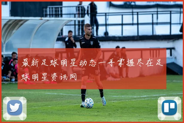 最新足球明星动态一手掌握尽在足球明星资讯网