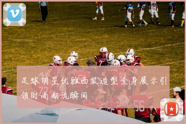 足球明星优雅西装造型全身展示引领时尚潮流瞬间