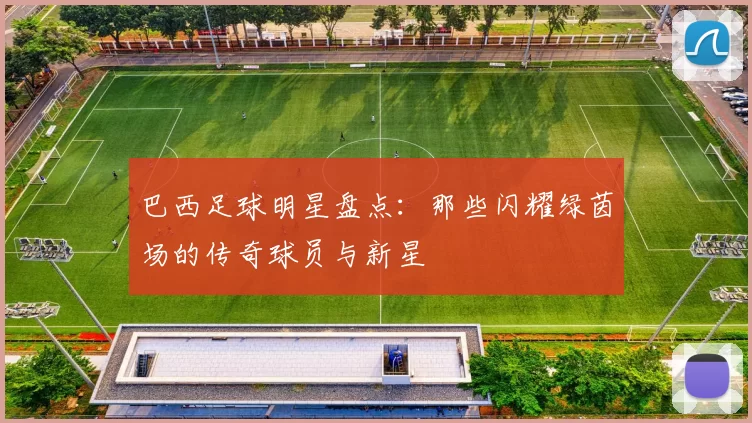 巴西足球明星盘点：那些闪耀绿茵场的传奇球员与新星