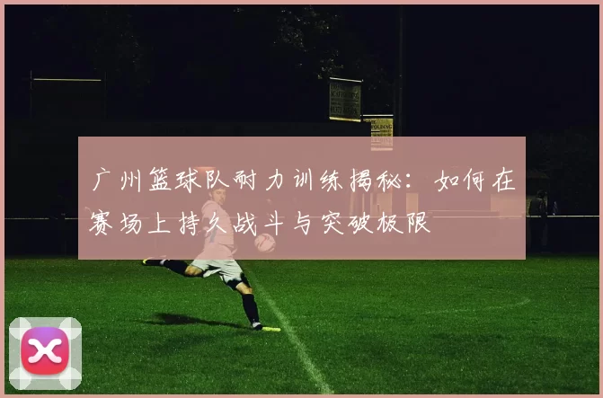 广州篮球队耐力训练揭秘：如何在赛场上持久战斗与突破极限