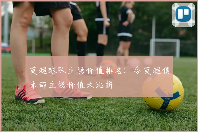 英超球队主场价值排名：各英超俱乐部主场价值大比拼
