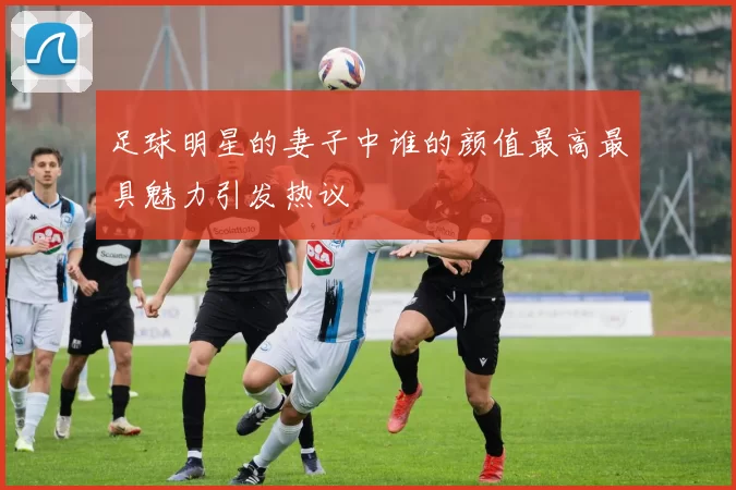足球明星的妻子中谁的颜值最高最具魅力引发热议