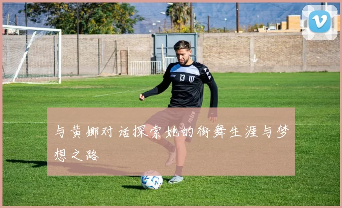 与黄娜对话探索她的街舞生涯与梦想之路