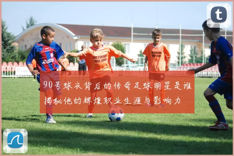 90号球衣背后的传奇足球明星是谁揭秘他的辉煌职业生涯与影响力