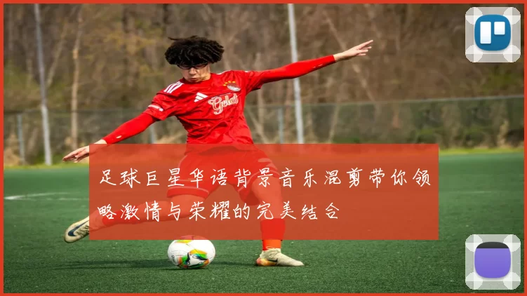 足球巨星华语背景音乐混剪带你领略激情与荣耀的完美结合