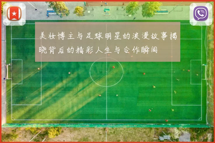 美妆博主与足球明星的浪漫故事揭晓背后的精彩人生与合作瞬间