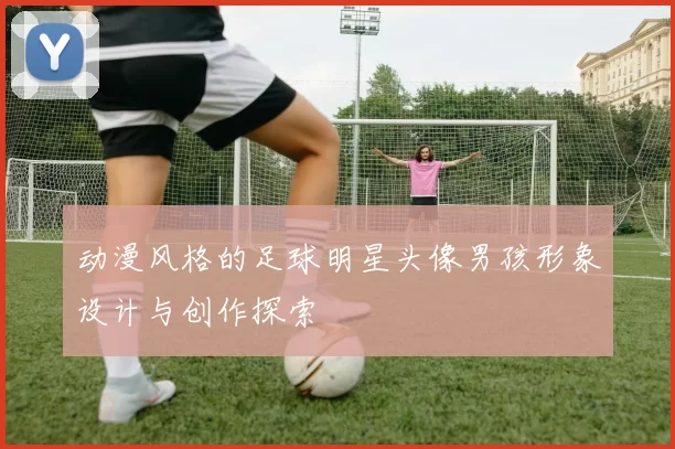 动漫风格的足球明星头像男孩形象设计与创作探索