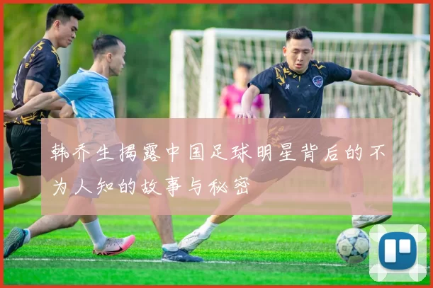 韩乔生揭露中国足球明星背后的不为人知的故事与秘密