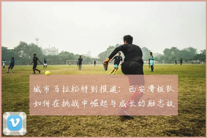 城市马拉松特别报道：西安滑板队如何在挑战中崛起与成长的励志故事