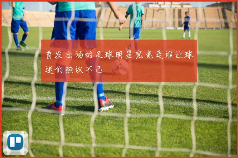 首发出场的足球明星究竟是谁让球迷们热议不已