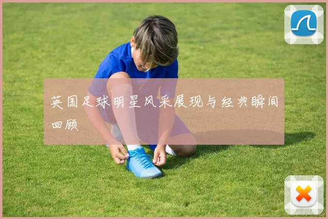 英国足球明星风采展现与经典瞬间回顾